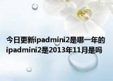今日更新ipadmini2是哪一年的 ipadmini2是2013年11月是嗎