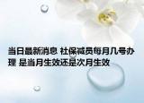 當日最新消息 社保減員每月幾號辦理 是當月生效還是次月生效