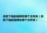 優(yōu)酷下載的視頻在哪個文件夾（優(yōu)酷下載的視頻在哪個文件夾）