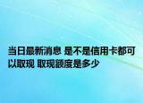 當(dāng)日最新消息 是不是信用卡都可以取現(xiàn) 取現(xiàn)額度是多少