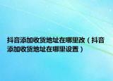 抖音添加收貨地址在哪里改（抖音添加收貨地址在哪里設(shè)置）