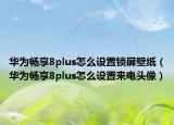華為暢享8plus怎么設(shè)置鎖屏壁紙（華為暢享8plus怎么設(shè)置來(lái)電頭像）