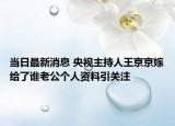 當(dāng)日最新消息 央視主持人王京京嫁給了誰老公個人資料引關(guān)注