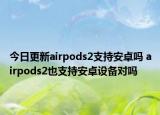 今日更新airpods2支持安卓嗎 airpods2也支持安卓設(shè)備對嗎