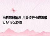 當(dāng)日最新消息 兒童銀行卡哪家銀行好 怎么辦理