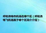 呼和浩特市機(jī)場在哪個區(qū)（呼和浩特飛機(jī)場屬于哪個區(qū)簡介介紹）