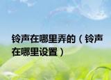鈴聲在哪里弄的（鈴聲在哪里設(shè)置）