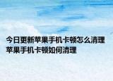 今日更新蘋果手機卡頓怎么清理 蘋果手機卡頓如何清理