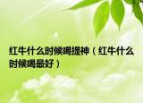 紅牛什么時(shí)候喝提神（紅牛什么時(shí)候喝最好）