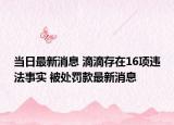 當(dāng)日最新消息 滴滴存在16項違法事實 被處罰款最新消息