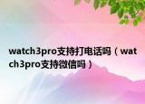 watch3pro支持打電話嗎（watch3pro支持微信嗎）