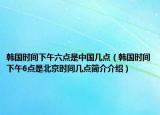 韓國時間下午六點是中國幾點（韓國時間下午6點是北京時間幾點簡介介紹）