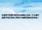 辦信用卡在銀行網(wǎng)點辦還是網(wǎng)上辦好（什么銀行信用卡可以在網(wǎng)上申請不需要去到網(wǎng)點簽字的）