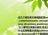 這幾個(gè)娛樂英文單詞的區(qū)別amusements;（entertainments; recreation; distractions; diversions; pastimes; relaxations 以上都可以來表示娛樂!在含義和用法上有什么區(qū)別呢重點(diǎn)說說pastime和distractions diversions這三個(gè)單詞的區(qū)別