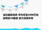 當(dāng)日最新消息 華為斥資1900萬(wàn)在昆明拿20畝地 加大投資布局