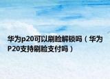 華為p20可以刷臉解鎖嗎（華為P20支持刷臉支付嗎）