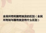 全民所有和國有獨資的區(qū)別（全民所有制與國有獨資有什么區(qū)別）