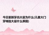 今日更新牙齒大是為什么(兒童大門牙特別大是什么原因)
