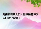 湖南新塘鎮(zhèn)人口（新塘鎮(zhèn)有多少人口簡(jiǎn)介介紹）
