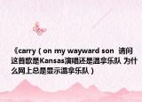 《carry（on my wayward son  請(qǐng)問(wèn)這首歌是Kansas演唱還是溫拿樂(lè)隊(duì) 為什么網(wǎng)上總是顯示溫拿樂(lè)隊(duì)）