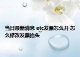 當(dāng)日最新消息 etc發(fā)票怎么開 怎么修改發(fā)票抬頭