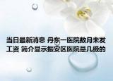 當(dāng)日最新消息 丹東一醫(yī)院數(shù)月未發(fā)工資 簡介顯示振安區(qū)醫(yī)院是幾級的
