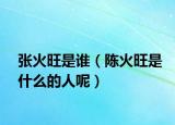 張火旺是誰（陳火旺是什么的人呢）