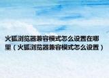 火狐瀏覽器兼容模式怎么設(shè)置在哪里（火狐瀏覽器兼容模式怎么設(shè)置）