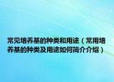 常見培養(yǎng)基的種類和用途（常用培養(yǎng)基的種類及用途如何簡介介紹）