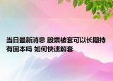 當(dāng)日最新消息 股票被套可以長(zhǎng)期持有回本嗎 如何快速解套