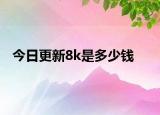 今日更新8k是多少錢