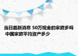 當日最新消息 50萬現(xiàn)金的家庭多嗎 中國家庭平均資產(chǎn)多少