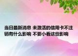 當日最新消息 未激活的信用卡不注銷有什么影響 不要小看這些影響