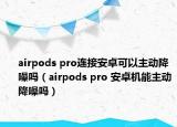 airpods pro連接安卓可以主動(dòng)降噪嗎（airpods pro 安卓機(jī)能主動(dòng)降噪嗎）