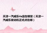 天津一汽威樂4s店在哪里（天津一汽威樂發(fā)動(dòng)機(jī)正式點(diǎn)在哪）