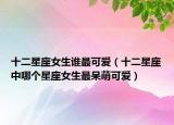 十二星座女生誰最可愛（十二星座中哪個(gè)星座女生最呆萌可愛）