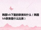 韓國lck下面的聯(lián)賽叫什么（韓國lck聯(lián)賽是什么比賽）