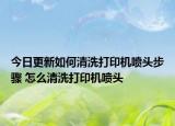 今日更新如何清洗打印機(jī)噴頭步驟 怎么清洗打印機(jī)噴頭