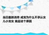 當日最新消息 成龍為什么不承認女兒小龍女 竟是這個原因
