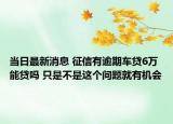 當(dāng)日最新消息 征信有逾期車貸6萬能貸嗎 只是不是這個(gè)問題就有機(jī)會(huì)