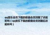 qq音樂會員下載的歌曲會員到期了還能聽嗎（qq音樂下載的歌曲會員到期后還能聽嗎）