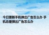 今日更新手機(jī)彈出廣告怎么辦 手機(jī)總是彈出廣告怎么辦