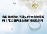 當日最新消息 天津23號全市驗核酸嗎 7月22日天津全市有核酸檢測嗎