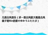 幾首古風(fēng)音樂（求一首古風(fēng)歌大概是古風(fēng)曲子是Rin的紫のゆかりふたたび）