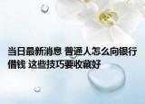 當日最新消息 普通人怎么向銀行借錢 這些技巧要收藏好