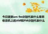 今日更新am fm分別代表什么意思 收音機上的AM和FM分別代表什么