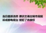 當日最新消息 譚談交通出鏡市民起訴成都電視臺 侵犯了肖像權