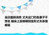 當日最新消息 丈夫出門釣魚妻子不想去 躺床上耍賴睡到變形丈夫表情爆笑