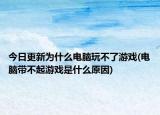 今日更新為什么電腦玩不了游戲(電腦帶不起游戲是什么原因)