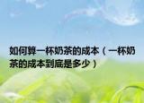 如何算一杯奶茶的成本（一杯奶茶的成本到底是多少）